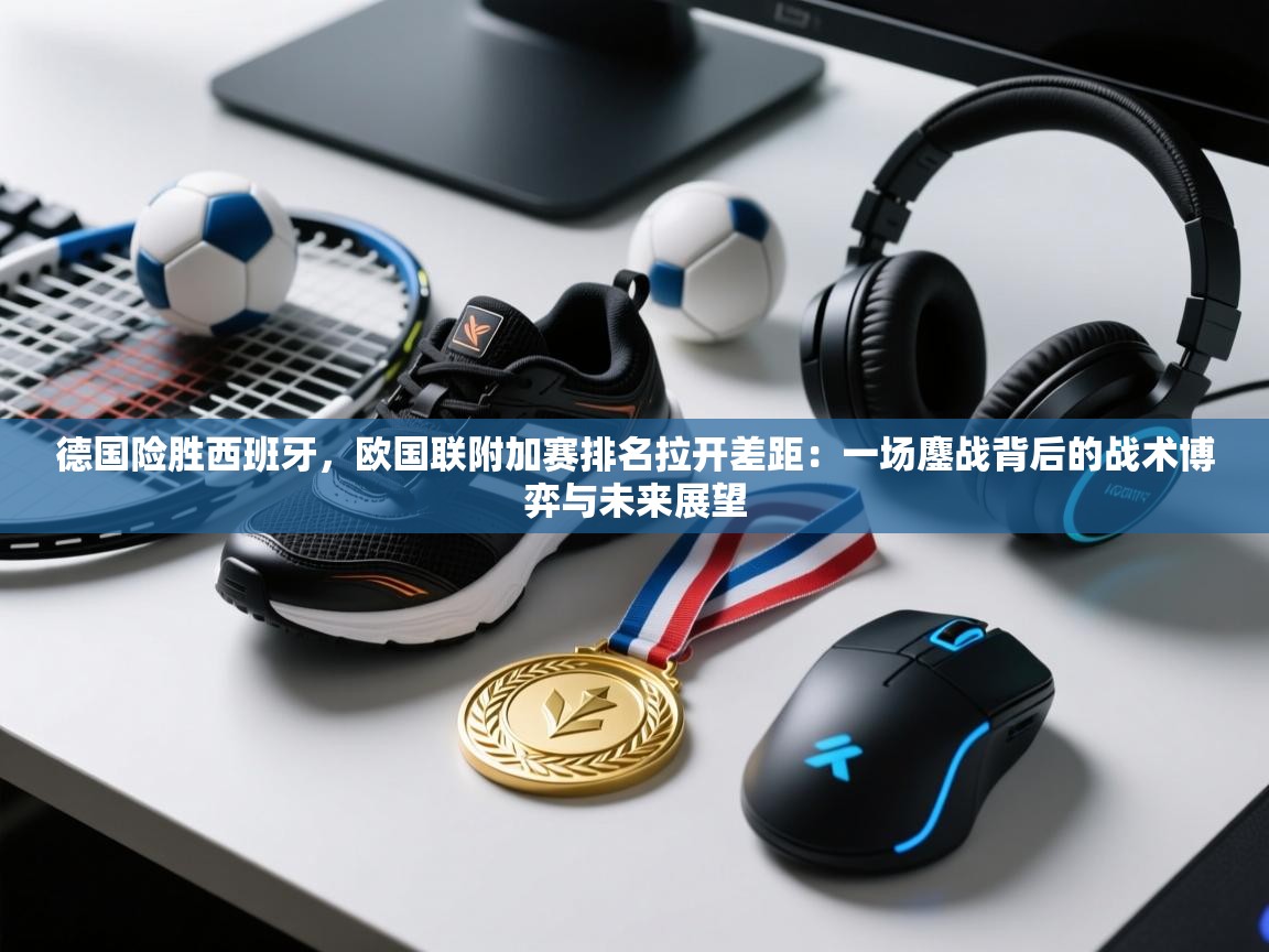 德国险胜西班牙，欧国联附加赛排名拉开差距：一场鏖战背后的战术博弈与未来展望  第2张